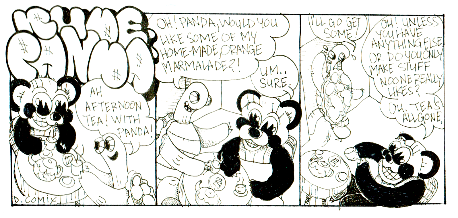 3 panel Rude Panda cartoon. in 1st panel. Panda is sitting at a table with her friend Kenny the turtle. The table is set for tea. Kenny says, AH! Afternoon tea with Panda ! 2nd panel. Kenny asks Panda excitedly, Oh Panda, Would you like some of my home made orange marmalade ? Panda replies, Um, Sure . 3rd panel. Kenny rushes to the kitchen to grab some of his marmalade exclaiming , I'll go get some ! Panda then says, Oh! Unless you have anything else. or do you only make stuff noone really likes? Oh! Teas all gone, while holding her empty cup up and a big smile on her cute face.